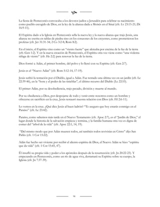 
La fiesta de Pentecostés convocaba a los devotos judíos a Jerusalén para celebrar su nacimiento
como pueblo escogido de Dios, en la ley de la alianza dada a Moisés en el Sinaí (cfr. Lv 23:15-21; Dt
16:9-11).

El Espíritu dado a la Iglesia en Pentecostés sella la nueva ley y la nueva alianza que trajo Jesús, una
alianza no escrita en tablas de piedra sino en los corazones de los creyentes, como prometieron los
profetas (cfr. Jer 31:31-34; 2 Co 3:2-8; Rom 8:2).

En el inicio, el Espíritu vino como un “viento fuerte” que aleteaba por encima de la faz de la tierra
(cfr. Gen 1:2). Y en la nueva creación de Pentecostés, el Espíritu otra vez viene como “una violenta
ráfaga de viento” (cfr. He 2:2) para renovar la faz de la tierra.

Dios formó a Adán, el primer hombre, del polvo y lo llenó con su Espíritu (cfr. Gen 2:7).

Jesús es el “Nuevo Adán” (cfr. Rom 5:12-14, 17-19).

Jesús sufrió la tentación por el Diablo, igual a Adán. Fue tentado una última vez en un jardín (cfr. Lc
22:39-46), en la “hora y el poder de las tinieblas”, el último recurso del Diablo (Lc 22:53).

El primer Adán, por su desobediencia, trajo pecado, división y muerte al mundo.

Por su obediencia a Dios, por despojarse de todo y venir entre nosotros como un hombre y
ofrecerse en sacrificio en la cruz, Jesús restauró nuestra relación con Dios (cfr. Fil 2:6-11).

Lo vemos en la cruz. ¿Qué dice Jesús al buen ladrón? “Te aseguro que hoy estarás conmigo en el
Paraíso” (cfr. Lc 23:42).

Paraíso, como sabemos más tarde en el Nuevo Testamento (cfr. Apoc 2:7), es el “Jardín de Dios,” el
lugar donde la historia de la salvación empieza y termina, y la familia humana otra vez es digna de
comer del “árbol de la vida” (cfr. Apoc 22:1, 14, 19).

“Del mismo modo que por Adán mueren todos, así también todos revivirán en Cristo” dijo San
Pablo (cfr. 1 Cor 15:22).

Adán fue hecho ser viviente por recibir el aliento-espíritu de Dios, el Nuevo Adán se hizo “espíritu
que da vida” (cfr. 1 Cor 15:45, 47).

Él insufló su propia vida y poder a los apóstoles después de la resurrección (cfr. Jn 20:22-23). Y
empezando en Pentecostés, como un río de agua viva, derramará su Espíritu sobre su cuerpo, la
Iglesia (cfr. Jn 7:37-39).


                                                    
                                                    


                                              98
 