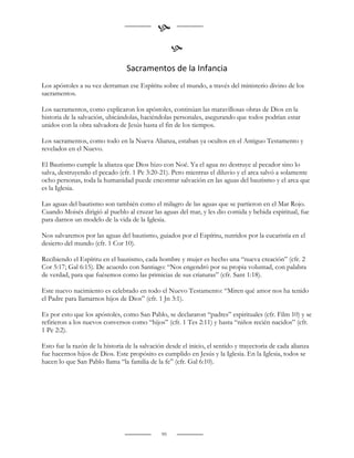 
                                                    
                                 Sacramentos de la Infancia
Los apóstoles a su vez derraman ese Espíritu sobre el mundo, a través del ministerio divino de los
sacramentos.

Los sacramentos, como explicaron los apóstoles, continúan las maravillosas obras de Dios en la
historia de la salvación, ubicándolas, haciéndolas personales, asegurando que todos podrían estar
unidos con la obra salvadora de Jesús hasta el fin de los tiempos.

Los sacramentos, como todo en la Nueva Alianza, estaban ya ocultos en el Antiguo Testamento y
revelados en el Nuevo.

El Bautismo cumple la alianza que Dios hizo con Noé. Ya el agua no destruye al pecador sino lo
salva, destruyendo el pecado (cfr. 1 Pe 3:20-21). Pero mientras el diluvio y el arca salvó a solamente
ocho personas, toda la humanidad puede encontrar salvación en las aguas del bautismo y el arca que
es la Iglesia.

Las aguas del bautismo son también como el milagro de las aguas que se partieron en el Mar Rojo.
Cuando Moisés dirigió al pueblo al cruzar las aguas del mar, y les dio comida y bebida espiritual, fue
para darnos un modelo de la vida de la Iglesia.

Nos salvaremos por las aguas del bautismo, guiados por el Espíritu, nutridos por la eucaristía en el
desierto del mundo (cfr. 1 Cor 10).

Recibiendo el Espíritu en el bautismo, cada hombre y mujer es hecho una “nueva creación” (cfr. 2
Cor 5:17; Gal 6:15). De acuerdo con Santiago: “Nos engendró por su propia voluntad, con palabra
de verdad, para que fuésemos como las primicias de sus criaturas” (cfr. Sant 1:18).

Este nuevo nacimiento es celebrado en todo el Nuevo Testamento: “Miren qué amor nos ha tenido
el Padre para llamarnos hijos de Dios” (cfr. 1 Jn 3:1).

Es por esto que los apóstoles, como San Pablo, se declararon “padres” espirituales (cfr. Film 10) y se
refirieron a los nuevos conversos como “hijos” (cfr. 1 Tes 2:11) y hasta “niños recién nacidos” (cfr.
1 Pe 2:2).

Esto fue la razón de la historia de la salvación desde el inicio, el sentido y trayectoria de cada alianza
fue hacernos hijos de Dios. Este propósito es cumplido en Jesús y la Iglesia. En la Iglesia, todos se
hacen lo que San Pablo llama “la familia de la fe” (cfr. Gal 6:10).


                                                     
                                                     

                                               99
 