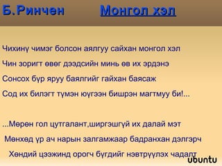 Б.Ринчен  Монгол хэл Чихинү чимэг болсон аялгуу сайхан монгол хэл Чин зоригт өвөг дээдсийн минь өв их эрдэнэ Сонсох бүр яруу баялгийг гайхан баясаж Сод их билэгт түмэн юүгээн бишрэн магтмуу би!... ...Мөрөн гол цутгалант,ширгэшгүй их далай мэт Мөнхөд үр ач нарын залгамжаар бадранхан дэлгэрч Хөндий цээжинд орогч бүгдийг нэвтрүүлэх чадалт  Хөгжим мэт яруу баясгалант монгол хэл минь! 