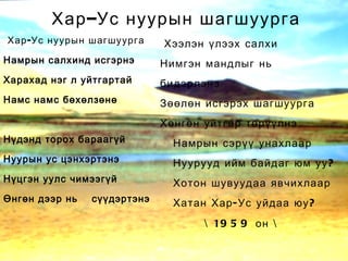 Хар-Ус нуурын шагшуурга Намрын салхинд исгэрнэ Харахад нэг л уйтгартай Намс намс бөхөлзөнө Нүдэнд торох бараагүй Нуурын ус цэнхэртэнэ Нүцгэн уулс чимээгүй Өнгөн дээр нь  сүүдэртэнэ Хээлэн үлээх салхи Нимгэн мандлыг нь  бидэрлэнэ Зөөлөн исгэрэх шагшуурга Хөнгөн уйтгар төрүүлнэ Намрын сэрүү унахлаар Нуурууд ийм байдаг юм уу? Хотон шувуудаа явчихлаар Хатан Хар-Ус уйдаа юу? \ 1959 он \ Хар–Ус нуурын шагшуурга 