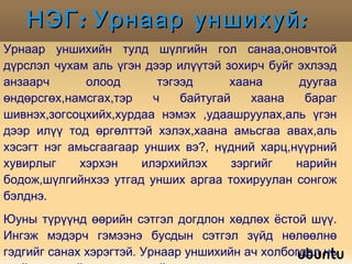 НЭГ: Урнаар уншихуй:  Урнаар уншихийн тулд шүлгийн гол санаа,оновчтой дүрслэл чухам аль үгэн дээр илүүтэй зохирч буйг эхлээд анзаарч олоод тэгээд хаана дуугаа өндөрсгөх,намсгах,тэр ч байтугай хаана бараг шивнэх,зогсоцхийх,хурдаа нэмэх ,удаашруулах,аль үгэн дээр илүү тод өргөлттэй хэлэх,хаана амьсгаа авах,аль хэсэгт нэг амьсгаагаар унших вэ?, нүдний харц,нүүрний хувирлыг хэрхэн илэрхийлэх зэргийг нарийн бодож,шүлгийнхээ утгад унших аргаа тохируулан сонгож бэлднэ. Юуны түрүүнд өөрийн сэтгэл догдлон хөдлөх ёстой шүү. Ингэж мэдэрч гэмээнэ бусдын сэтгэл зүйд нөлөөлнө гэдгийг санах хэрэгтэй. Урнаар уншихийн ач холбогдол нь үгийн урлагийн яруу тансгийг илүү их мэдрүүлдэг. 