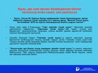 • Хууль, Улсын Их Хурлын бусад шийдвэрийн төсөл боловсруулах, өргөн
мэдүүлэх журмын тухай хуулийн 4.2-т заасны дагуу “Монгол Улсын хууль
тогтоомжийг 2016 он хүртэл боловсронгуй болгох үндсэн чиглэл”:
• Хууль зүйн сайд Х.Тэмүүжинд “Гэмт хэргийн тухай хууль” /Эрүүгийн хуулийн
шинэчилсэн найруулга/-, “Зөрчлийн тухай хууль”-ийн төсөл, түүний үзэл
баримтлал, танилцуулгатай танилцаж, оюуны өмчийн эрхийн зөрчилтэй холбогдох
саналыг боловсруулж хүргүүлэв.
• Гаалийн Ерөнхий Газарт “Гаалийн тухай хууль”-д нэмэлт, өөрчлөлт оруулах
болсонтой холбогдуулан Оюуны өмчийн газрын зүгээс “Гаалийн тухай хууль”-ийн
“Оюуны өмчийн эрхэд хамаарах барааг гаалийн хилээр нэвтрүүлэх” гэсэн Гуравдугаар
дэд бүлэгт оруулах саналаа өгөв.
• “Зохиогчийн эрх болон түүнд хамаарах эрхийн тухай хууль”-д нэмэлт, өөрчлөлт
оруулах болсонтой холбогдуулан хуульд оруулах санал авахаар иргэний нийгмийн
байгууллага, ТББ, хамтын удирдлагын байгууллагуудад албан бичиг явуулж, санал
авч хамтран ажиллаж байна.
 