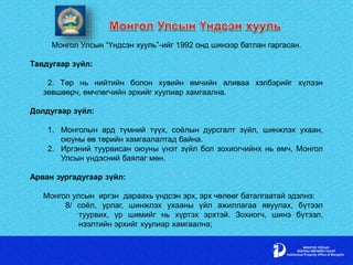 Монгол Улсын “Үндсэн хууль”-ийг 1992 онд шинээр батлан гаргасан.
Тавдугаар зүйл:
2. Төр нь нийтийн болон хувийн өмчийн аливаа хэлбэрийг хүлээн
зөвшөөрч, өмчлөгчийн эрхийг хуулиар хамгаална.
Долдугаар зүйл:
1. Монголын ард түмний түүх, соёлын дурсгалт зүйл, шинжлэх ухаан,
оюуны өв төрийн хамгаалалтад байна.
2. Иргэний туурвисан оюуны үнэт зүйл бол зохиогчийнх нь өмч, Монгол
Улсын үндэсний баялаг мөн.
Арван зургадугаар зүйл:
Монгол улсын иргэн дараахь үндсэн эрх, эрх чөлөөг баталгаатай эдэлнэ:
8/ соёл, урлаг, шинжлэх ухааны үйл ажиллагаа явуулах, бүтээл
туурвих, үр шимийг нь хүртэх эрхтэй. Зохиогч, шинэ бүтээл,
нээлтийн эрхийг хуулиар хамгаална;
 