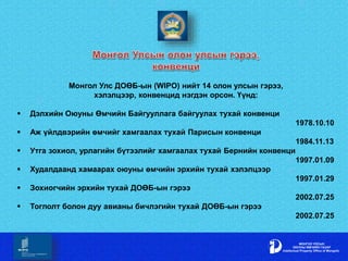 Монгол Улс ДОӨБ-ын (WIPO) нийт 14 олон улсын гэрээ,
хэлэлцээр, конвенцид нэгдэн орсон. Үүнд:
 Дэлхийн Оюуны Өмчийн Байгууллага байгуулах тухай конвенци
1978.10.10
 Аж үйлдвэрийн өмчийг хамгаалах тухай Парисын конвенци
1984.11.13
 Утга зохиол, урлагийн бүтээлийг хамгаалах тухай Бернийн конвенци
1997.01.09
 Худалдаанд хамаарах оюуны өмчийн эрхийн тухай хэлэлцээр
1997.01.29
 Зохиогчийн эрхийн тухай ДОӨБ-ын гэрээ
2002.07.25
 Тоглолт болон дуу авианы бичлэгийн тухай ДОӨБ-ын гэрээ
2002.07.25
 