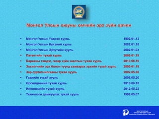  Монгол Улсын Үндсэн хууль 1992.01.13
 Монгол Улсын Иргэний хууль 2002.01.10
 Монгол Улсын Эрүүгийн хууль 2002.01.03
 Патентийн тухай хууль 2006.01.19
 Барааны тэмдэг, газар зүйн заалтын тухай хууль 2010.06.10
 Зохиогчийн эрх болон түүнд хамаарах эрхийн тухай хууль 2006.01.19
 Зар сурталчилгааны тухай хууль 2002.05.30
 Гаалийн тухай хууль 2008.05.20
 Өрсөлдөөний тухай хууль 2010.06.10
 Инновацийн тухай хууль 2012.05.22
 Технологи дамжуулах тухай хууль 1998.05.07
 
