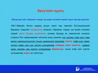 168 дугаар зүйл. Барааны тэмдэг, аж ахуйн нэгжийн нэрийг хууль бусаар ашиглах
168.1.Өөрийн болон гадаад улсын ижил нэр төрлийн бүтээгдэхүүний
барааны тэмдгийг хуурамчаар үйлдсэн, барааны тэмдэг, аж ахуйн нэгжийн
нэрийг хууль бусаар ашигласны улмаас бусдад их хэмжээний хохирол
учирсан бол хөдөлмөрийн хөлсний доод хэмжээг нэг зуугаас хоёр зуун тавь
дахин нэмэгдүүлсэнтэй тэнцэх хэмжээний төгрөгөөр торгох, хоёр зуун тавин
нэгээс таван зуун цаг хүртэл хугацаагаар албадан ажил хийлгэх, гурваас
дээш зургаан сар хүртэл хугацаагаар баривчлах, эсхүл хоёр жил хүртэл
хугацаагаар хорих ял шийтгэнэ.
 