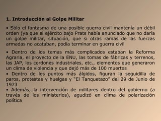 1. Introducción al Golpe Militar
• Sólo el fantasma de una posible guerra civil mantenía un débil
orden (ya que el ejército bajo Prats había anunciado que no daría
un golpe militar, situación, que si otras ramas de las fuerzas
armadas no acataban, podía terminar en guerra civil
• Dentro de los temas más complicados estaban la Reforma
Agraria, el proyecto de la ENU, las tomas de fábricas y terrenos,
las JAP, los cordones industriales, etc., elementos que generaron
un clima de violencia y que dejó más de 100 muertos
• Dentro de los puntos más álgidos, figuran la seguidilla de
paros, protestas y huelgas y “El Tanquetazo” del 29 de Junio de
1973
• Además, la intervención de militares dentro del gobierno (a
través de los ministerios), agudizó en clima de polarización
política
 