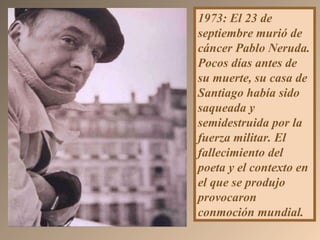 1973: El 23 de
septiembre murió de
cáncer Pablo Neruda.
Pocos días antes de
su muerte, su casa de
Santiago había sido
saqueada y
semidestruida por la
fuerza militar. El
fallecimiento del
poeta y el contexto en
el que se produjo
provocaron
conmoción mundial.
 