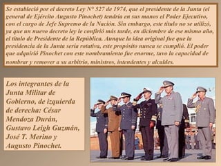 Se estableció por el decreto Ley N° 527 de 1974, que el presidente de la Junta (el
general de Ejército Augusto Pinochet) tendría en sus manos el Poder Ejecutivo,
con el cargo de Jefe Supremo de la Nación. Sin embargo, este título no se utilizó,
ya que un nuevo decreto ley le confirió más tarde, en diciembre de ese mismo año,
el título de Presidente de la República. Aunque la idea original fue que la
presidencia de la Junta sería rotativa, este propósito nunca se cumplió. El poder
que adquirió Pinochet con este nombramiento fue enorme, tuvo la capacidad de
nombrar y remover a su arbitrio, ministros, intendentes y alcaldes.
Los integrantes de la
Junta Militar de
Gobierno, de izquierda
de derecha: César
Mendoza Durán,
Gustavo Leigh Guzmán,
José T. Merino y
Augusto Pinochet.
 