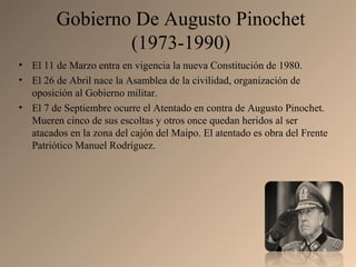 Gobierno De Augusto Pinochet
(1973-1990)
• El 11 de Marzo entra en vigencia la nueva Constitución de 1980.
• El 26 de Abril nace la Asamblea de la civilidad, organización de
oposición al Gobierno militar.
• El 7 de Septiembre ocurre el Atentado en contra de Augusto Pinochet.
Mueren cinco de sus escoltas y otros once quedan heridos al ser
atacados en la zona del cajón del Maipo. El atentado es obra del Frente
Patriótico Manuel Rodríguez.
 