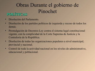 Obras Durante el gobierno de
Pinochet
• Disolución del Parlamento.
• Disolución de los partidos políticos de izquierda y receso de todos los
demás.
• Promulgación de Decretos-Ley contra el sistema legal constitucional
vigente, con la complicidad de la Corte Suprema de Justicia y la
Contraloría de la República.
• Disolución de todas las organizaciones populares a nivel municipal,
provincial y nacional.
• Control de toda la actividad nacional en los niveles de administrativo,
educacional y poblacional.
POLÍTICASPOLÍTICAS
 