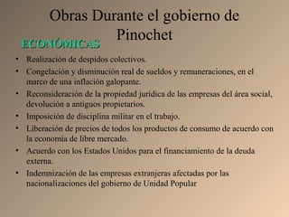 Obras Durante el gobierno de
Pinochet
• Realización de despidos colectivos.
• Congelación y disminución real de sueldos y remuneraciones, en el
marco de una inflación galopante.
• Reconsideración de la propiedad jurídica de las empresas del área social,
devolución a antiguos propietarios.
• Imposición de disciplina militar en el trabajo.
• Liberación de precios de todos los productos de consumo de acuerdo con
la economía de libre mercado.
• Acuerdo con los Estados Unidos para el financiamiento de la deuda
externa.
• Indemnización de las empresas extranjeras afectadas por las
nacionalizaciones del gobierno de Unidad Popular
ECONÓMICASECONÓMICAS
 
