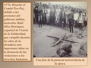 1976: Disuelto el
Comité Pro-Paz,
debido a las
presiones del
gobierno militar,
monseñor Raúl
Silva Henríquez
organizó la Vicaría
de la Solidaridad,
que cumplió durante
los años de la
dictadura una
importante labor en
la denuncia de las
violaciones a los
derechos humanos. Una foto de la pastoral universitaria de
la época.
 