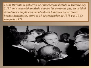 1978: Durante el gobierno de Pinochet fue dictado el Decreto Ley
2.191, que concedió amnistía a todas las personas que, en calidad
de autores, cómplices o encubridores hubieren incurrido en
hechos delictuosos, entre el 11 de septiembre de 1973 y el 10 de
marzo de 1978.
 