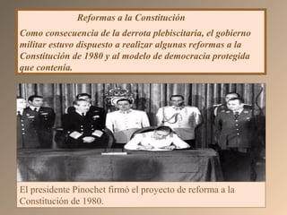 Reformas a la Constitución
Como consecuencia de la derrota plebiscitaria, el gobierno
militar estuvo dispuesto a realizar algunas reformas a la
Constitución de 1980 y al modelo de democracia protegida
que contenía.
El presidente Pinochet firmó el proyecto de reforma a la
Constitución de 1980.
 