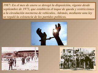 1987: En el mes de enero se derogó la disposición, vigente desde
septiembre de 1973, que establecía el toque de queda y restricciones
a la circulación nocturna de vehículos. Además, mediante una ley
se reguló la existencia de los partidos políticos.
 