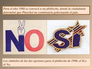 Los símbolos de las dos opciones para el plebiscito de 1988, el Sí y
el No.
Para el año 1988 se convocó a un plebiscito, donde la ciudadanía
determinó que Pinochet no continuaría gobernando el país.
 