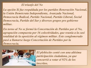 El triunfo del No
La opción Sí fue respaldada por los partidos Renovación Nacional,
la Unión Demócrata Independiente, Avanzada Nacional,
Democracia Radical, Partido Nacional, Partido Liberal, Social
Democracia, Partido del Sur y diversos grupos pro gobierno
militar.
En torno al No se formó la Concertación de Partidos por el No,
agrupación compuesta por 16 colectividades, que reunía a la casi
totalidad de la oposición al régimen militar. Este conglomerado
pasó a llamarse luego Concertación de Partidos por la
Democracia.
El plebiscito contó con una altísima
participación ciudadana, ya que
concurrió a votar el 92% de los
inscritos.
 