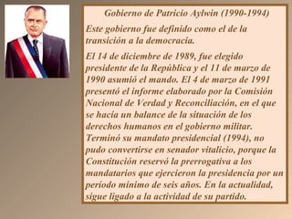 Gobierno de Patricio Aylwin (1990-1994)
Este gobierno fue definido como el de la
transición a la democracia.
El 14 de diciembre de 1989, fue elegido
presidente de la República y el 11 de marzo de
1990 asumió el mando. El 4 de marzo de 1991
presentó el informe elaborado por la Comisión
Nacional de Verdad y Reconciliación, en el que
se hacía un balance de la situación de los
derechos humanos en el gobierno militar.
Terminó su mandato presidencial (1994), no
pudo convertirse en senador vitalicio, porque la
Constitución reservó la prerrogativa a los
mandatarios que ejercieron la presidencia por un
período mínimo de seis años. En la actualidad,
sigue ligado a la actividad de su partido.
 