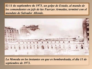 El 11 de septiembre de 1973, un golpe de Estado, al mando de
los comandantes en jefe de las Fuerzas Armadas, terminó con el
mandato de Salvador Allende.
La Moneda en los instantes en que es bombardeada, el día 11 de
septiembre de 1973.
 