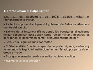 1. Introducción al Golpe Militar
1.A. 11 de Septiembre de 1973: ¿Golpe Militar o
Pronunciamiento Militar?:
• La fecha supone el colapso del gobierno de Salvador Allende a
manos del ejército
• Dentro de la historiografía nacional, los opositores al gobierno
militar denominan esta acción como “golpe militar”, mientras los
partidarios, la denominan como “pronunciamiento militar”
• Pero, ¿qué significa cada concepto?
• El “Golpe Militar”, es la usurpación del poder vigente, violando y
vulnerando la legalidad institucional en un Estado por parte de un
grupo armado
• Este grupo armado puede ser militar o cívico - militar
• ¿Cómo es el caso chileno?
 