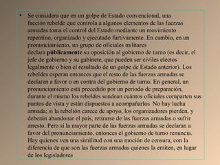 • Se considera que en un golpe de Estado convencional, una
facción rebelde que controla a algunos elementos de las fuerzas
armadas toma el control del Estado mediante un movimiento
repentino, organizado y ejecutado furtivamente. En cambio, en un
pronunciamiento, un grupo de oficiales militares
declara públicamente su oposición al gobierno de turno (es decir, el
jefe de gobierno y su gabinete, que pueden ser civiles electos
legalmente o bien el resultado de un golpe de Estado anterior). Los
rebeldes esperan entonces que el resto de las fuerzas armadas se
declaren a favor o en contra del gobierno de turno. En general, un
pronunciamiento está precedido por un periodo de preparación,
durante el mismo los rebeldes sondean cuántos oficiales comparten sus
puntos de vista y están dispuestos a acompañarlos1
No hay lucha
armada; si la rebelión carece de apoyo, los organizadores pierden, y
deberán abandonar el país, retirarse de las fuerzas armadas o sufrir
arresto. Pero si la mayor parte de las fuerzas armadas se declaran a
favor del pronunciamiento, entonces el gobierno de turno renuncia.
Hay quienes ven una similitud con una moción de censura, con la
diferencia de que son las fuerzas armadas quienes la emiten, en lugar
de los legisladores
 