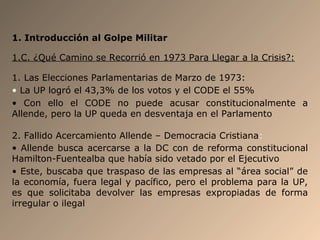 1. Introducción al Golpe Militar
1.C. ¿Qué Camino se Recorrió en 1973 Para Llegar a la Crisis?:
1. Las Elecciones Parlamentarias de Marzo de 1973:
• La UP logró el 43,3% de los votos y el CODE el 55%
• Con ello el CODE no puede acusar constitucionalmente a
Allende, pero la UP queda en desventaja en el Parlamento
2. Fallido Acercamiento Allende – Democracia Cristiana:
• Allende busca acercarse a la DC con de reforma constitucional
Hamilton-Fuentealba que había sido vetado por el Ejecutivo
• Este, buscaba que traspaso de las empresas al “área social” de
la economía, fuera legal y pacífico, pero el problema para la UP,
es que solicitaba devolver las empresas expropiadas de forma
irregular o ilegal
 