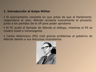 1. Introducción al Golpe Militar
• El acercamiento consistía en que antes de que el Parlamento
respondiera al veto, Allende revisaría nuevamente el proyecto
junto a los partidos de la UP para poder aprobarla
• El PC acató el llamado de Allende al diálogo, mientras el PS se
mostró hostil e intransigente
• Carlos Altamirano (PS) creó graves problemas al gobierno de
Allende debido a sus discursos incendiarios
 