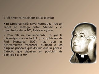 3. El Fracazo Mediador de la Iglesia:
• El cardenal Raúl Silva Henríquez, fue un
canal de diálogo entre Allende y el
presidente de la DC, Patricio Aylwin
• Pero ello no fue suficiente, ya que la
intransigencia de la UP y la opisición de
Frei Montalva (DC) hizo que el
acercamiento fracazara, sumado a los
amplios poderes que Aylwin quería para el
Ejército que dejaban en posición de
debilidad a la UP
 
