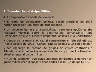 1. Introducción al Golpe Militar
4. La Imparable Escalada de Violencia:
• El clima de polarización política, desde principios de 1973
hacían presagiar una crisis de proporciones
• Un golpe militar era una posibilidad, pero esta opción estaba
relegada mientras operó la doctrina del comandante René
Schneider, de que el Ejército respetaría las leyes y la Constitución
• Dentro de la misma lógica, el comandante el jefe del ejército
(hasta Agosto de 1973), Carlos Prats se oponía a un golpe militar
• Sin embargo la presión de grupos de civiles contrarios a
Allende, exacerbaban los ánimos militares, ya que los llamaban
abiertamente al golpe militar
• Muchos sostienen que estas acciones tendientes a generar un
golpe militar eran ideadas y financiadas por la CIA de los EE.UU.
 