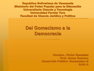 Republica Bolivariana de Venezuela
Ministerio del Poder Popular para la Educación
Universitaria Ciencia y Tecnología
Universidad Fermín Toro
Facultad de Ciencia Jurídica y Política
Del Gomecismo a la
Democracia
Nombre. Victor Gonzalez
Prof. Jenny Guzman
Desarrollo Político Venezolano II
SAIA A
 