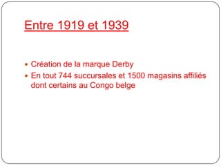 Entre 1919 et 1939Création de la marque DerbyEn tout 744 succursales et 1500 magasins affiliés dont certains au Congo belge