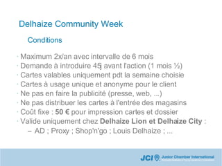 Delhaize Community Week Maximum 2x/an avec intervalle de 6 mois Demande à introduire 45j avant l'action (1 mois ½)‏ Cartes valables uniquement pdt la semaine choisie Cartes à usage unique et anonyme pour le client Ne pas en faire la publicité (presse, web, ...)‏ Ne pas distribuer les cartes à l'entrée des magasins Coût fixe :  50 €  pour impression cartes et dossier Valide uniquement chez  Delhaize Lion et Delhaize City  : AD ; Proxy ; Shop'n'go ; Louis Delhaize ; ... Conditions 