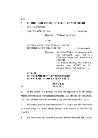 $~8.
* IN THE HIGH COURT OF DELHI AT NEW DELHI
+ W.P.(C)3031/2020
RAKESH MALHOTRA ..... Petitioner
Through: Petitioner in person.
versus
GOVERNMENT OF NATIONAL CAPITAL
TERRITORYOF INDIAAND ORS ..... Respondents
Through: Mr. Rahul Mehra, Sr. Advocate with
Mr. Satyakam, ASC, and Mr.
Chaitanya Gosain and, Advocate for
GNCTD.
Mr. Chetan Sharma, ASG with Ms.
Monika Arora, CGSC and Mr.
Shriram Tiwary, Advocate for R-3.
CORAM:
HON'BLEMR. JUSTICE VIPIN SANGHI
HON'BLEMS. JUSTICE REKHA PALLI
O R D E R
% 20.04.2021
1. At the outset, it is pointed out that the appearance of Mr. Rahul
Mehra, learned senior counsel representing the GNCTD and Mr. Satyakam,
ASC has not been correctly recorded in our last order dated 19.04.2021.
2. The correct position may be recorded. Mr. Satyakam, ASC states that
he is instructing. Mr. Rahul Mehra, learned senior counsel on behalf of the
GNCTD.
3. We have heard the learned Additional Solicitor General, Mr. Chetan
Digitally Signed
By:BHUPINDER SINGH
ROHELLA
Signing Date:20.04.2021 23:05
Signature Not Verified
 