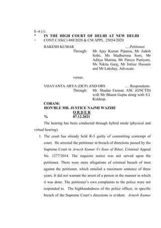 $~4 (1)
* IN THE HIGH COURT OF DELHI AT NEW DELHI
+ CONT.CAS(C) 480/2020 & CM APPL. 25054/2020
RAKESH KUMAR .....Petitioner
Through: Mr Ajay Kumar Pipania, Mr Aaksh
Sethi, Ms Madhurima Soni, Mr
Aditya Sharma, Mr Parcco Puniyani,
Ms Nikita Garg, Mr Imtiaz Hussain
and Mr Lakshay, Advocate.
versus
VIJAYANTA ARYA (DCP) AND ORS ..... Respondents
Through: Mr. Shadan Farasat, ASC (GNCTD)
with Mr Bharat Gupta along with S.I.
Kuldeep.
CORAM:
HON'BLE MR. JUSTICE NAJMI WAZIRI
O R D E R
% 07.12.2021
The hearing has been conducted through hybrid mode (physical and
virtual hearing).
1. The court has already held R-3 guilty of committing contempt of
court. He arrested the petitioner in breach of directions passed by the
Supreme Court in Arnesh Kumar Vs State of Bihar, Criminal Appeal
No. 1277/2014. The requisite notice was not served upon the
petitioner. There were mere allegations of criminal breach of trust
against the petitioner, which entailed a maximum sentence of three
years. It did not warrant the arrest of a person in the manner in which
it was done. The petitioner’s own complaints to the police were not
responded to. The highhandedness of the police officer, in specific
breach of the Supreme Court’s directions is evident. Arnesh Kumar
Digitally Signed
By:KAMLESH KUMAR
Signing Date:31.12.2021
21:44:26
Signature Not Verified
 