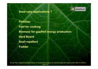 Seed cake applications ?

Fertilizer
Fuel for cooking
Biomass for gazified energy production
Hard Board
Snail repellent
Fodder

22
Ab van Peer, Global Knowledge Platform for Sustainable Solutions for Jatropha Based Bio-Fuels in India, Delhi 21/12/2012
00:27:13

 