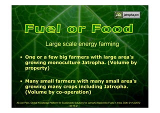 Large scale energy farming
• One or a few big farmers with large area's
growing monoculture Jatropha. (Volume by
property)
• Many small farmers with many small area's
growing many crops including Jatropha.
(Volume by co-operation)
Ab van Peer, Global Knowledge Platform for Sustainable Solutions for Jatropha Based Bio-Fuels in India, Delhi 21/12/2012
00:16:21

 