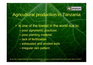 Agricultural production in Tanzania
• is one of the lowest in the world due to:
– poor agronomic practices
– poor planting material,
– lack of fertilization
– exhausted and eroded soils
– irregular rain pattern

Ab van Peer, Global Knowledge Platform for Sustainable Solutions for Jatropha Based Bio-Fuels in India, Delhi 21/12/2012
00:20:00

 