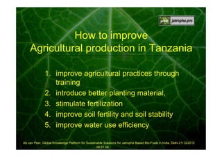 How to improve
Agricultural production in Tanzania
1. improve agricultural practices through
training
2. introduce better planting material,
3. stimulate fertilization
4. improve soil fertility and soil stability
5. improve water use efficiency
Ab van Peer, Global Knowledge Platform for Sustainable Solutions for Jatropha Based Bio-Fuels in India, Delhi 21/12/2012
00:21:08

 