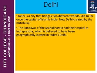 Delhi
• Delhi is a city that bridges two different worlds. Old Delhi,
once the capital of Islamic India. New Delhi created by the
British Raj.
• The Pandavas of the Mahabharata had their capital at
Indraprastha, which is believed to have been
geographically located in today's Delhi.
 
