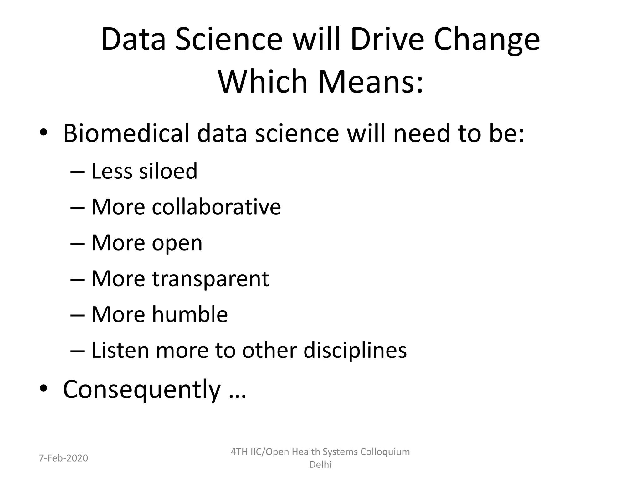 Data Science will Drive Change
Which Means:
• Biomedical data science will need to be:
– Less siloed
– More collaborative
– More open
– More transparent
– More humble
– Listen more to other disciplines
• Consequently …
7-Feb-2020
4TH IIC/Open Health Systems Colloquium
Delhi
 