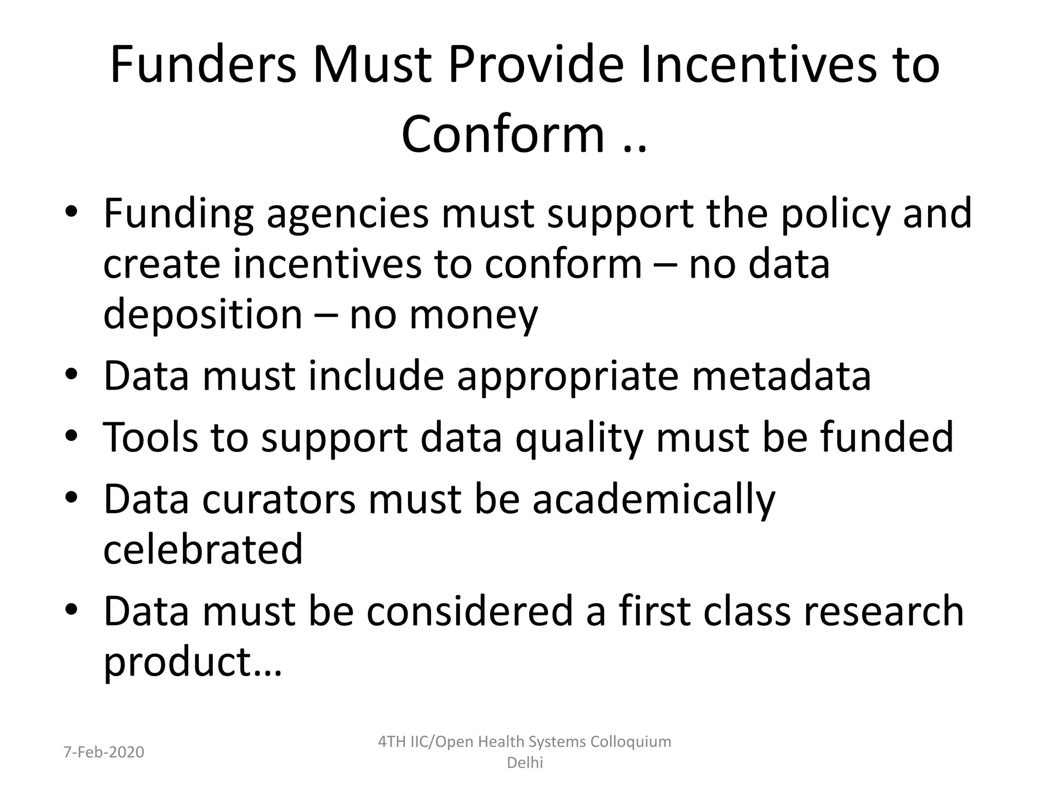Funders Must Provide Incentives to
Conform ..
• Funding agencies must support the policy and
create incentives to conform – no data
deposition – no money
• Data must include appropriate metadata
• Tools to support data quality must be funded
• Data curators must be academically
celebrated
• Data must be considered a first class research
product…
7-Feb-2020
4TH IIC/Open Health Systems Colloquium
Delhi
 