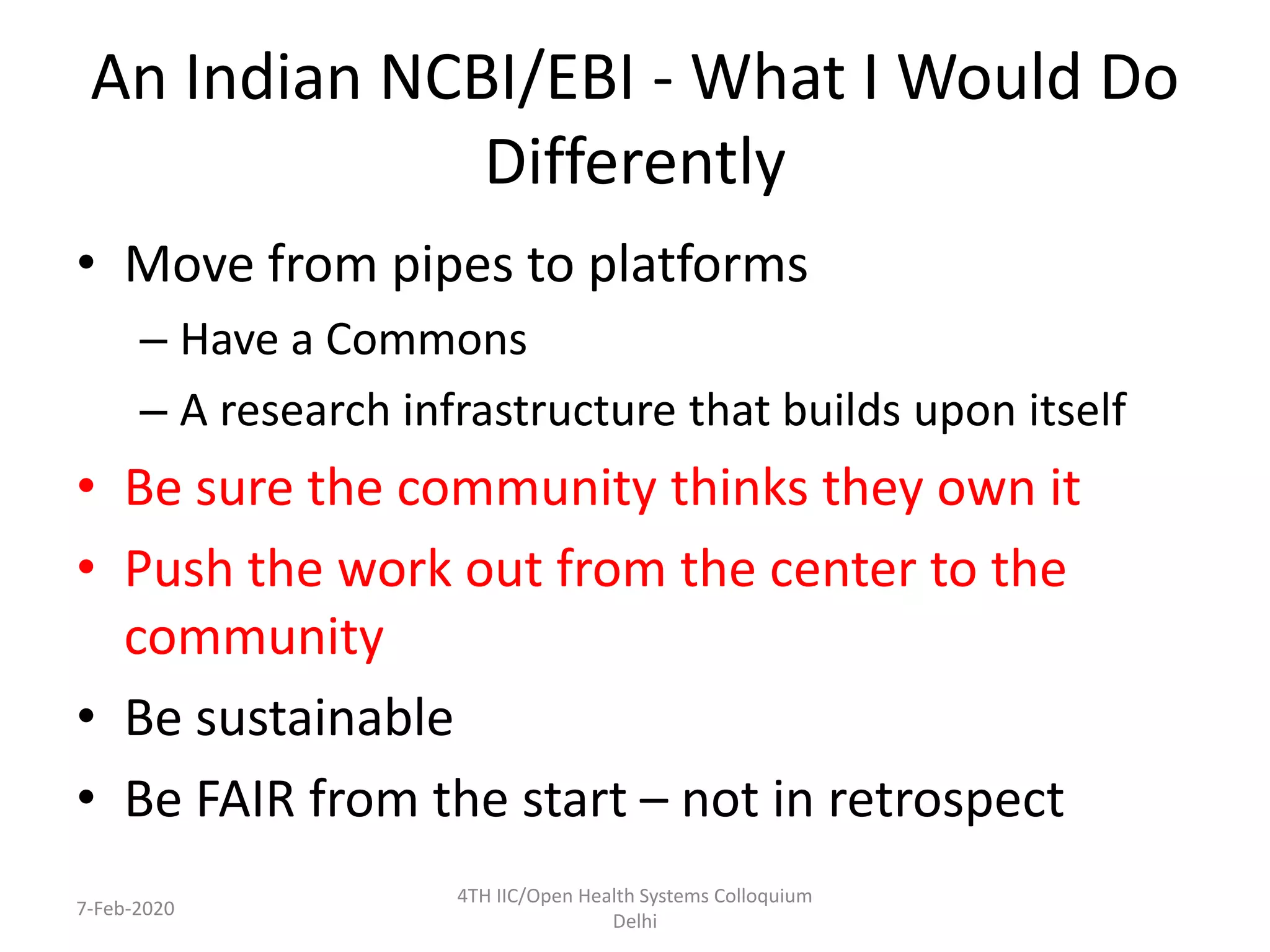 An Indian NCBI/EBI - What I Would Do
Differently
• Move from pipes to platforms
– Have a Commons
– A research infrastructure that builds upon itself
• Be sure the community thinks they own it
• Push the work out from the center to the
community
• Be sustainable
• Be FAIR from the start – not in retrospect
7-Feb-2020
4TH IIC/Open Health Systems Colloquium
Delhi
 