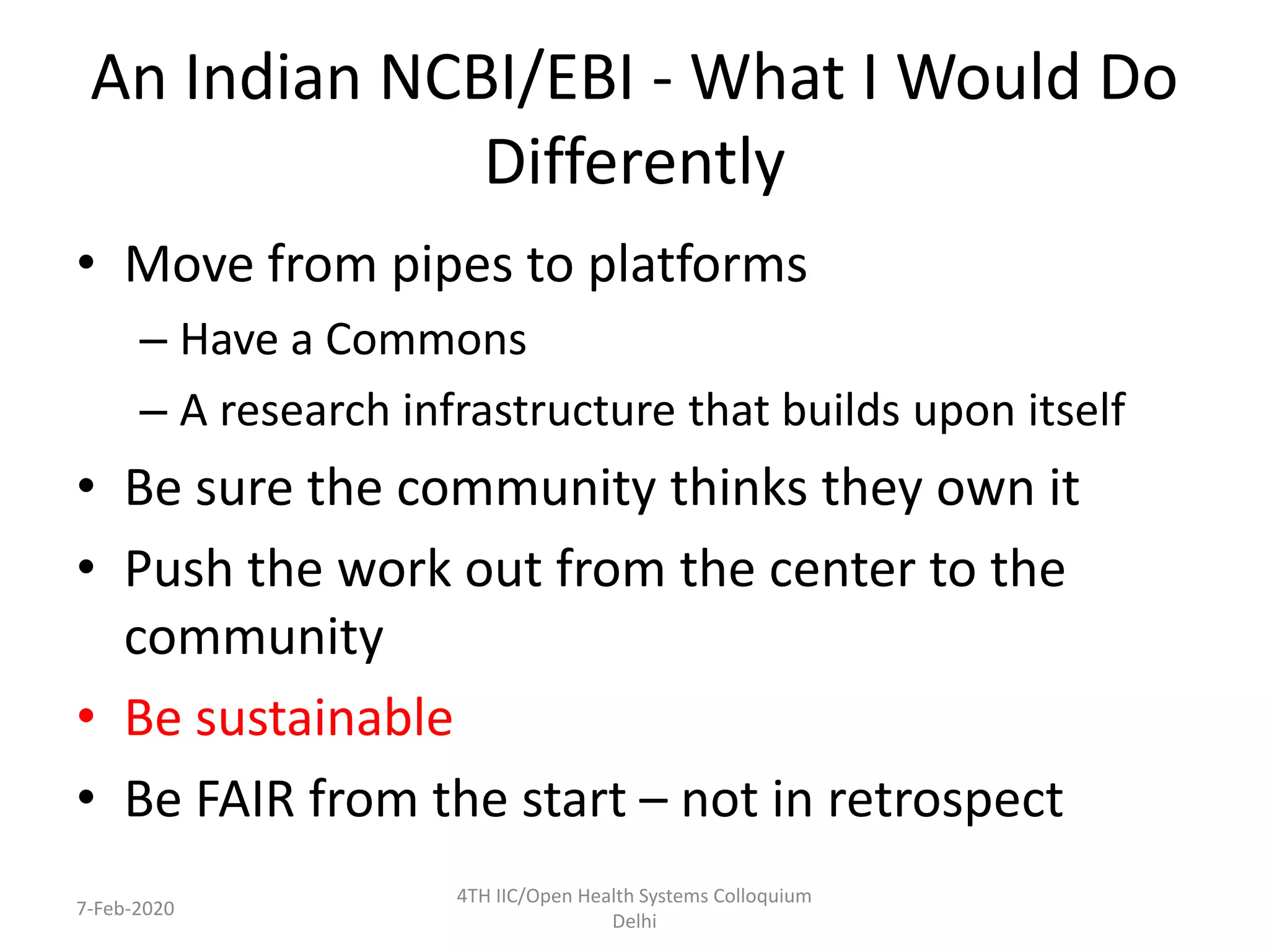 An Indian NCBI/EBI - What I Would Do
Differently
• Move from pipes to platforms
– Have a Commons
– A research infrastructure that builds upon itself
• Be sure the community thinks they own it
• Push the work out from the center to the
community
• Be sustainable
• Be FAIR from the start – not in retrospect
7-Feb-2020
4TH IIC/Open Health Systems Colloquium
Delhi
 