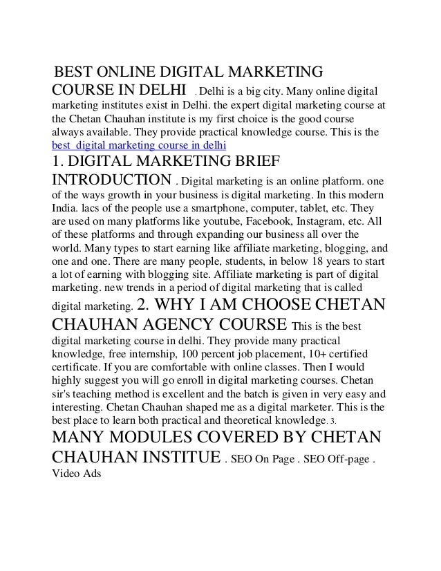 BEST ONLINE DIGITAL MARKETING
COURSE IN DELHI . Delhi is a big city. Many online digital
marketing institutes exist in Delhi. the expert digital marketing course at
the Chetan Chauhan institute is my first choice is the good course
always available. They provide practical knowledge course. This is the
best digital marketing course in delhi
1. DIGITAL MARKETING BRIEF
INTRODUCTION . Digital marketing is an online platform. one
of the ways growth in your business is digital marketing. In this modern
India. lacs of the people use a smartphone, computer, tablet, etc. They
are used on many platforms like youtube, Facebook, Instagram, etc. All
of these platforms and through expanding our business all over the
world. Many types to start earning like affiliate marketing, blogging, and
one and one. There are many people, students, in below 18 years to start
a lot of earning with blogging site. Affiliate marketing is part of digital
marketing. new trends in a period of digital marketing that is called
digital marketing. 2. WHY I AM CHOOSE CHETAN
CHAUHAN AGENCY COURSE This is the best
digital marketing course in delhi. They provide many practical
knowledge, free internship, 100 percent job placement, 10+ certified
certificate. If you are comfortable with online classes. Then I would
highly suggest you will go enroll in digital marketing courses. Chetan
sir's teaching method is excellent and the batch is given in very easy and
interesting. Chetan Chauhan shaped me as a digital marketer. This is the
best place to learn both practical and theoretical knowledge. 3.
MANY MODULES COVERED BY CHETAN
CHAUHAN INSTITUE . SEO On Page . SEO Off-page .
Video Ads
 