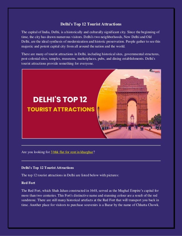 Delhi's Top 12 Tourist Attractions
The capital of India, Delhi, is a historically and culturally significant city. Since the beginning of
time, the city has drawn numerous visitors. Delhi's two neighborhoods, New Delhi and Old
Delhi, are the ideal synthesis of modernization and historic preservation. People gather to see this
majestic and potent capital city from all around the nation and the world.
There are many of tourist attractions in Delhi, including historical sites, governmental structures,
post-colonial sites, temples, museums, marketplaces, pubs, and dining establishments. Delhi's
tourist attractions provide something for everyone.
Are you looking for 3 bhk flat for rent in kharghar?
Delhi's Top 12 Tourist Attractions
The top 12 tourist attractions in Delhi are listed below with pictures:
Red Fort
The Red Fort, which Shah Jahan constructed in 1648, served as the Mughal Empire’s capital for
more than two centuries. This Fort's distinctive name and stunning colour are a result of the red
sandstone. There are still many historical artefacts at the Red Fort that will transport you back in
time. Another place for visitors to purchase souvenirs is a Bazar by the name of Chhatta Chowk.
 
