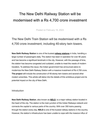 The New Delhi Railway Station will be
modernised with a Rs 4,700 crore investment
Posted on February 19, 2023
The New Delhi Train Station will be modernised with a Rs
4,700 crore investment, including 40-story twin towers.
New Delhi Railway Station is one of the busiest railway stations in India, handling a
large number of passengers daily. The station has been in operation for over 90 years
and has become a significant landmark in the city. However, with the passage of time,
the station has become congested and outdated, unable to meet the needs of modern
travelers. To address this issue, the Indian government has announced plans to
modernize the New Delhi Railway Station with a massive investment of Rs 4,700 crore.
The project will include the construction of 40-storey twin towers and several other
modern amenities. This article will delve into the details of this ambitious project and its
potential impact on the city of New Delhi.
Introduction
New Delhi Railway Station, also known as NDLS, is a major railway station located in
the heart of the city. The station is the main junction of the Indian Railways network and
connects the capital to various parts of the country. With over 350 trains passing
through the station every day, NDLS is one of the busiest railway stations in the country.
However, the station’s infrastructure has been unable to cope with the massive influx of
 