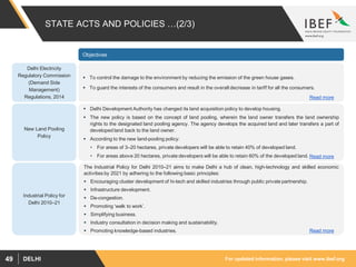 For updated information, please visit www.ibef.orgDELHI49
STATE ACTS AND POLICIES …(2/3)
Objectives
Delhi Electricity
Regulatory Commission
(Demand Side
Management)
Regulations, 2014
 To control the damage to the environment by reducing the emission of the green house gases.
 To guard the interests of the consumers and result in the overall decrease in tariff for all the consumers.
New Land Pooling
Policy
 Delhi Development Authority has changed its land acquisition policy to develop housing.
 The new policy is based on the concept of land pooling, wherein the land owner transfers the land ownership
rights to the designated land pooling agency. The agency develops the acquired land and later transfers a part of
developed land back to the land owner.
 According to the new land-pooling policy:
• For areas of 3–20 hectares, private developers will be able to retain 40% of developed land.
• For areas above 20 hectares, private developers will be able to retain 60% of the developed land.
Industrial Policy for
Delhi 2010–21
The Industrial Policy for Delhi 2010–21 aims to make Delhi a hub of clean, high-technology and skilled economic
activities by 2021 by adhering to the following basic principles:
 Encouraging cluster development of hi-tech and skilled industries through public private partnership.
 Infrastructure development.
 De-congestion.
 Promoting ‘walk to work’.
 Simplifying business.
 Industry consultation in decision making and sustainability.
 Promoting knowledge-based industries.
Read more
Read more
Read more
 