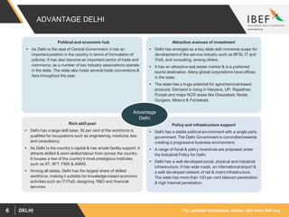 For updated information, please visit www.ibef.orgDELHI6
ADVANTAGE DELHI
Attractive avenues of investment
 Delhi has emerged as a key state with immense scope for
development of the service industry such as BFSI, IT and
ITeS, and consulting, among others.
 It has an attractive real estate market & is a preferred
tourist destination. Many global corporations have offices
in the state.
 The state has a huge potential for agrochemical-based
products. Demand is rising in Haryana, UP, Rajasthan,
Punjab and major NCR areas like Ghaziabad, Noida,
Gurgaon, Meerut & Faridabad.
Policy and infrastructure support
 Delhi has a stable political environment with a single party
government. The Delhi Government is committed towards
creating a progressive business environment.
 A range of fiscal & policy incentives are proposed under
the Industrial Policy for Delhi.
 Delhi has a well developed social, physical and industrial
infrastructure. It has wide roads, an international airport &
a well developed network of rail & metro infrastructure.
The state has more than 100 per cent telecom penetration
& high internet penetration.
Rich skill pool
 Delhi has a large skill base; 30 per cent of the workforce is
qualified for occupations such as engineering, medicine, law,
and consultancy.
 As Delhi is the country’s capital & has ample facility support, it
attracts skilled & semi-skilled labour from across the country.
It houses a few of the country's most prestigious institutes
such as IIT, IIFT, FMS & AIIMS.
 Among all states, Delhi has the largest share of skilled
workforce, making it suitable for knowledge-based economic
activities such as IT/ITeS, designing, R&D and financial
services.
Political and economic hub
 As Delhi is the seat of Central Government, it has an
important position in the country in terms of formulation of
policies. It has also become an important centre of trade and
commerce, as a number of key industry associations operate
in the state. The state also hosts several trade conventions &
fairs throughout the year.
Advantage
Delhi
 