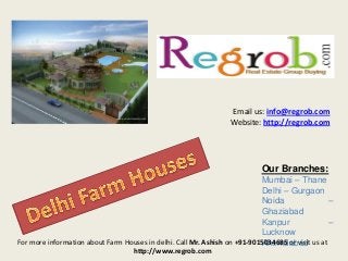 Email us: info@regrob.com
Website: http://regrob.com

Our Branches:
Mumbai – Thane
Delhi – Gurgaon
Noida
–
Ghaziabad
Kanpur
–
Lucknow
For more information about Farm Houses in delhi. Call Mr. Ashish on +91-9015034685 or visit us at
Ahemdabad
http://www.regrob.com

 